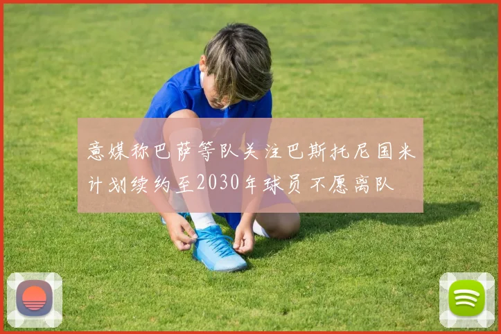 意媒称巴萨等队关注巴斯托尼国米计划续约至2030年球员不愿离队