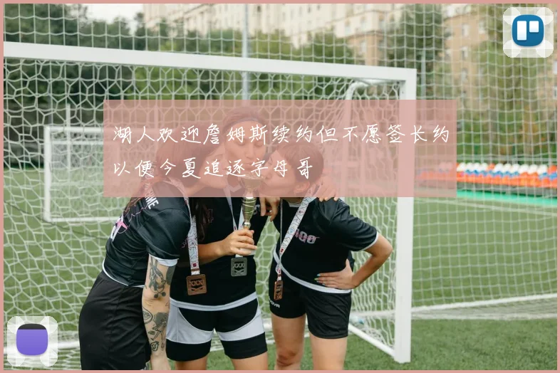 湖人欢迎詹姆斯续约但不愿签长约以便今夏追逐字母哥