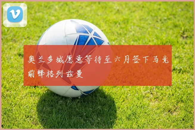 奥兰多城愿意等待至六月签下马竞前锋格列兹曼