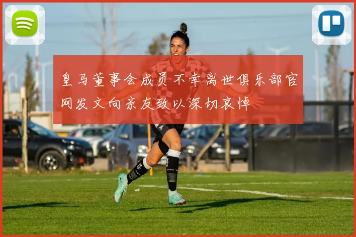 皇马董事会成员不幸离世俱乐部官网发文向亲友致以深切哀悼