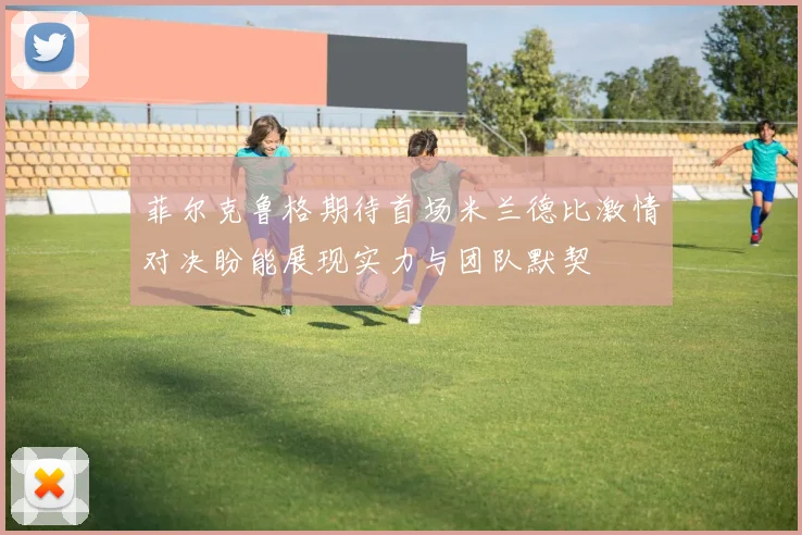 菲尔克鲁格期待首场米兰德比激情对决盼能展现实力与团队默契