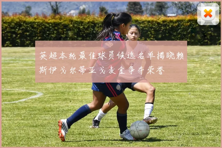 英超本轮最佳球员候选名单揭晓赖斯伊戈尔蒂亚戈麦金争夺荣誉