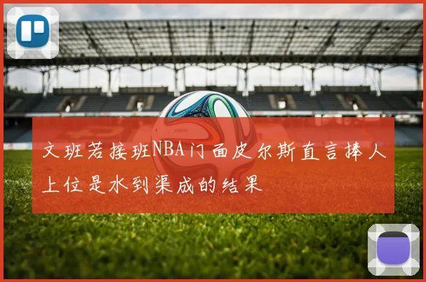 文班若接班NBA门面皮尔斯直言捧人上位是水到渠成的结果