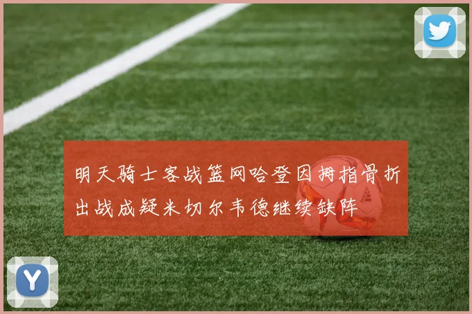 明天骑士客战篮网哈登因拇指骨折出战成疑米切尔韦德继续缺阵