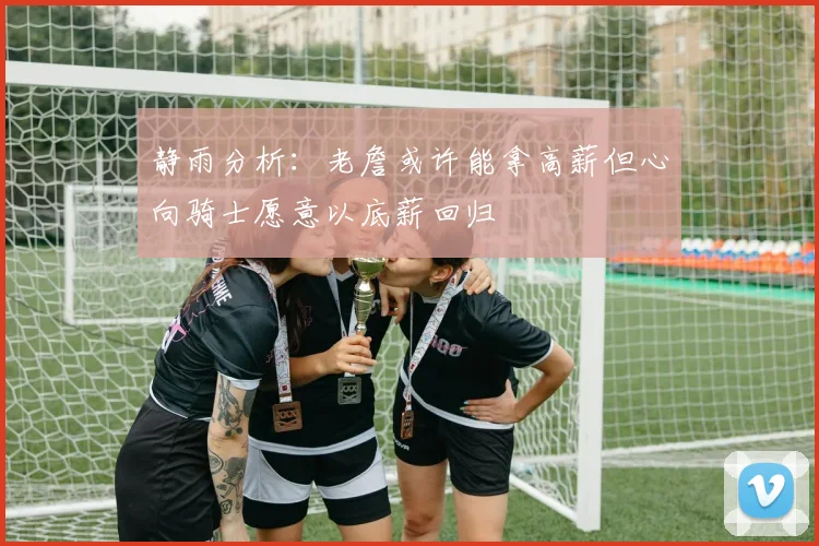 静雨分析：老詹或许能拿高薪但心向骑士愿意以底薪回归
