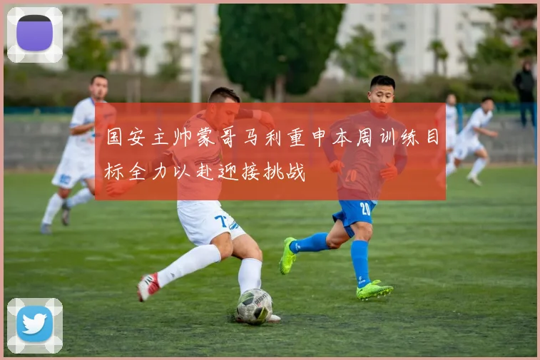 国安主帅蒙哥马利重申本周训练目标全力以赴迎接挑战