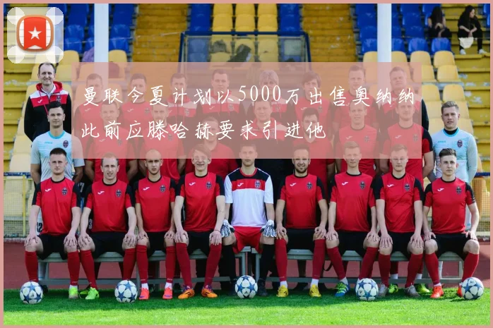 曼联今夏计划以5000万出售奥纳纳此前应滕哈赫要求引进他