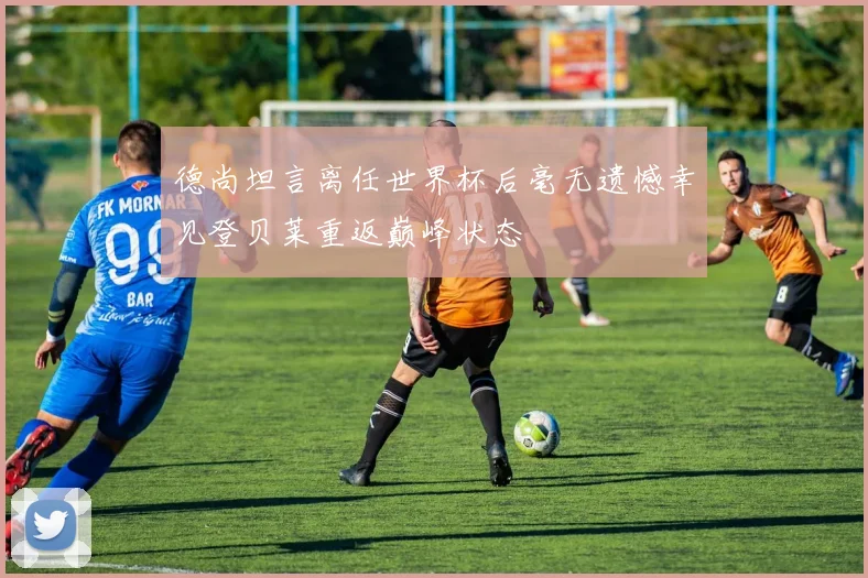 德尚坦言离任世界杯后毫无遗憾幸见登贝莱重返巅峰状态