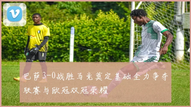 巴萨3-0战胜马竞奠定基础全力争夺联赛与欧冠双冠荣耀