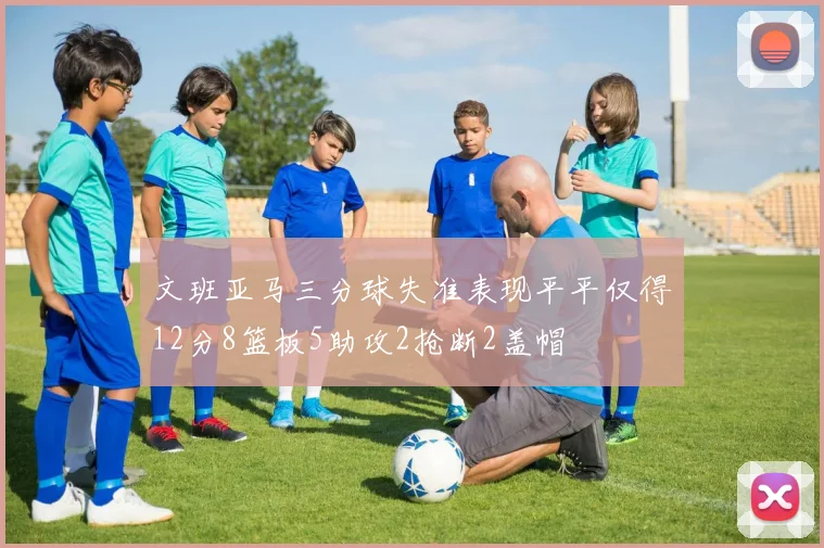 文班亚马三分球失准表现平平仅得12分8篮板5助攻2抢断2盖帽