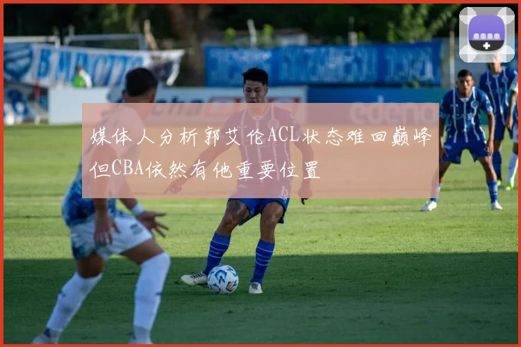 媒体人分析郭艾伦ACL状态难回巅峰但CBA依然有他重要位置