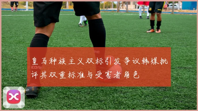 皇马种族主义双标引发争议韩媒批评其双重标准与受害者角色