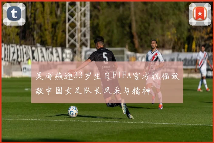吴海燕迎33岁生日FIFA官方祝福致敬中国女足队长风采与精神