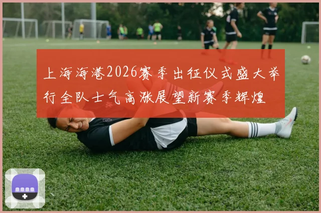 上海海港2026赛季出征仪式盛大举行全队士气高涨展望新赛季辉煌