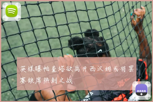 英媒曝帕奎塔欲离开西汉姆或将罢赛缺席热刺之战