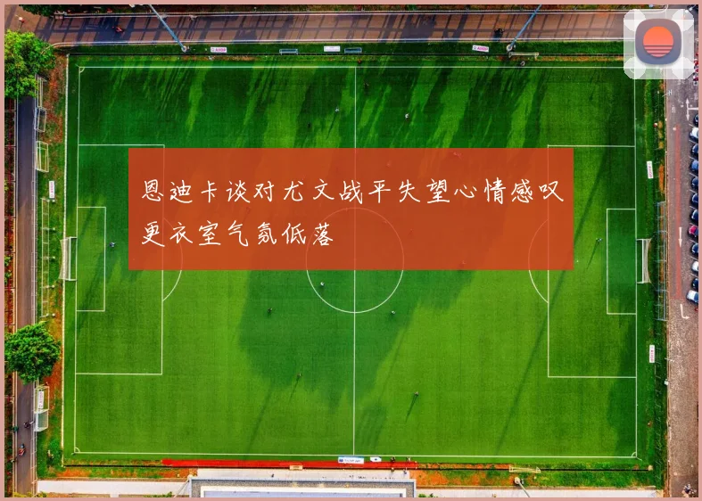 恩迪卡谈对尤文战平失望心情感叹更衣室气氛低落