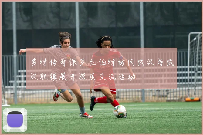 多特传奇保罗兰伯特访问武汉与武汉联镇展开深度交流活动